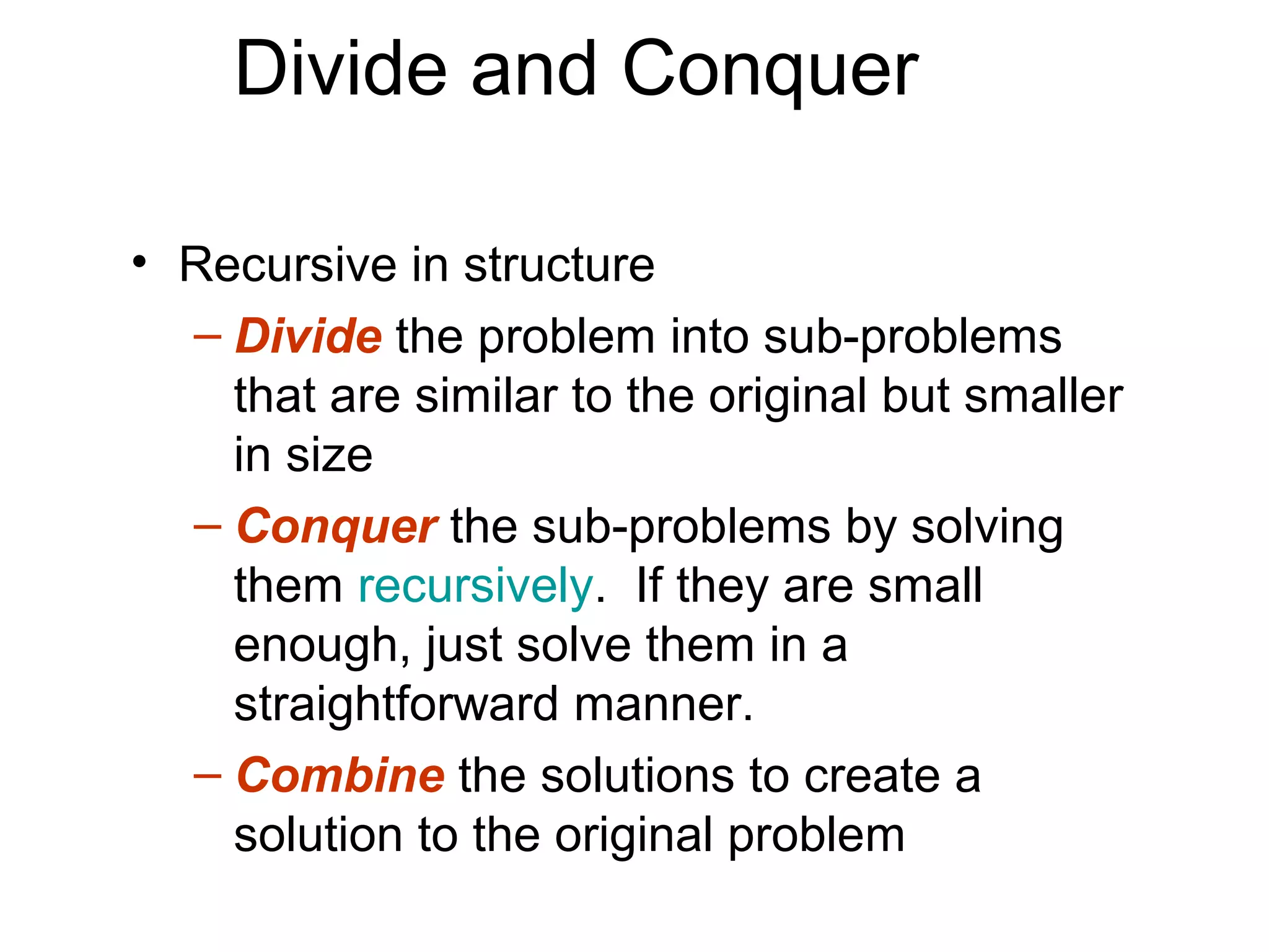 Divide and Conquer

• Recursive in structure
  – Divide the problem into sub-problems
    that are similar to the original but smaller
    in size
  – Conquer the sub-problems by solving
    them recursively. If they are small
    enough, just solve them in a
    straightforward manner.
  – Combine the solutions to create a
    solution to the original problem
 