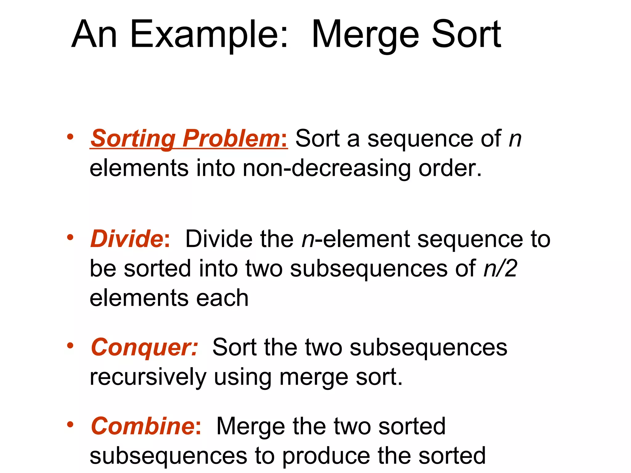 An Example: Merge Sort

• Sorting Problem: Sort a sequence of n
  elements into non-decreasing order.

• Divide: Divide the n-element sequence to
  be sorted into two subsequences of n/2
  elements each
• Conquer: Sort the two subsequences
  recursively using merge sort.
• Combine: Merge the two sorted
  subsequences to produce the sorted
 