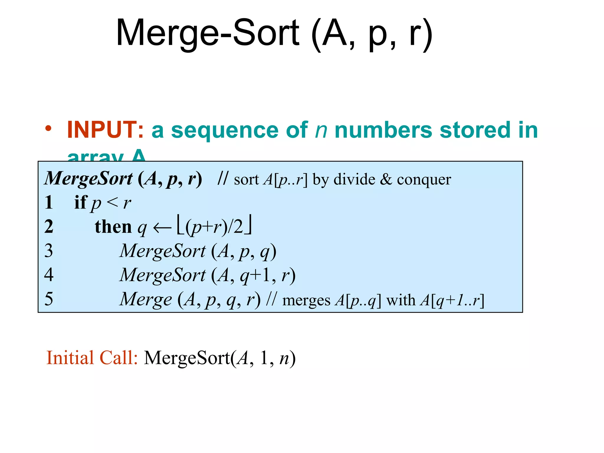 Merge-Sort (A, p, r)

• INPUT: a sequence of n numbers stored in
  array A
MergeSort (A, p, r) // sort A[p..r] by divide & conquer
• if p < r
1 OUTPUT: an ordered sequence of n
2 numbers (p+r)/2
     then q ←
3        MergeSort (A, p, q)
4        MergeSort (A, q+1, r)
5        Merge (A, p, q, r) // merges A[p..q] with A[q+1..r]

Initial Call: MergeSort(A, 1, n)
 