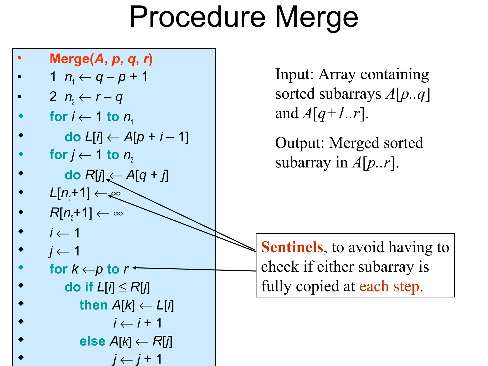 Procedure Merge
•   Merge(A, p, q, r)
•   1 n1 ← q – p + 1             Input: Array containing
•   2 n2 ← r – q                 sorted subarrays A[p..q]
   for i ← 1 to n1              and A[q+1..r].
     do L[i] ← A[p + i – 1]     Output: Merged sorted
   for j ← 1 to n2
                                 subarray in A[p..r].
     do R[j] ← A[q + j]
   L[n1+1] ← ∞
   R[n2+1] ← ∞
   i←1
   j←1                        Sentinels, to avoid having to
   for k ←p to r              check if either subarray is
     do if L[i] ≤ R[j]        fully copied at each step.
         then A[k] ← L[i]
               i←i+1
         else A[k] ← R[j]
               j←j+1
 