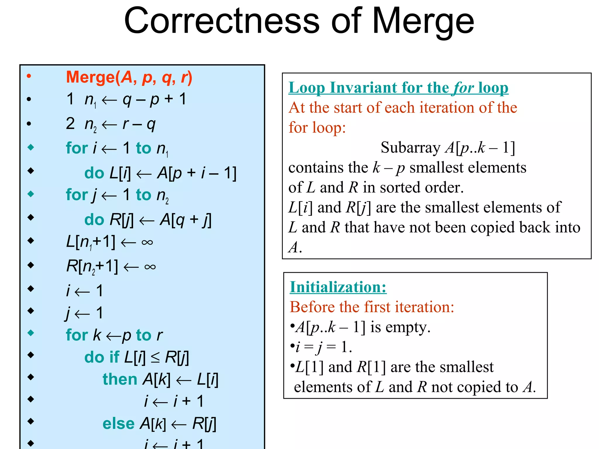 Correctness of Merge
•   Merge(A, p, q, r)
                               Loop Invariant for the for loop
•   1 n1 ← q – p + 1           At the start of each iteration of the
•   2 n2 ← r – q               for loop:
   for i ← 1 to n1                           Subarray A[p..k – 1]
     do L[i] ← A[p + i – 1]   contains the k – p smallest elements
   for j ← 1 to n2            of L and R in sorted order.
                               L[i] and R[j] are the smallest elements of
     do R[j] ← A[q + j]       L and R that have not been copied back into
   L[n1+1] ← ∞                A.
   R[n2+1] ← ∞
   i←1                        Initialization:
   j←1                        Before the first iteration:
                               •A[p..k – 1] is empty.
   for k ←p to r
                               •i = j = 1.
     do if L[i] ≤ R[j]
                               •L[1] and R[1] are the smallest
         then A[k] ← L[i]      elements of L and R not copied to A.
               i←i+1
         else A[k] ← R[j]
 