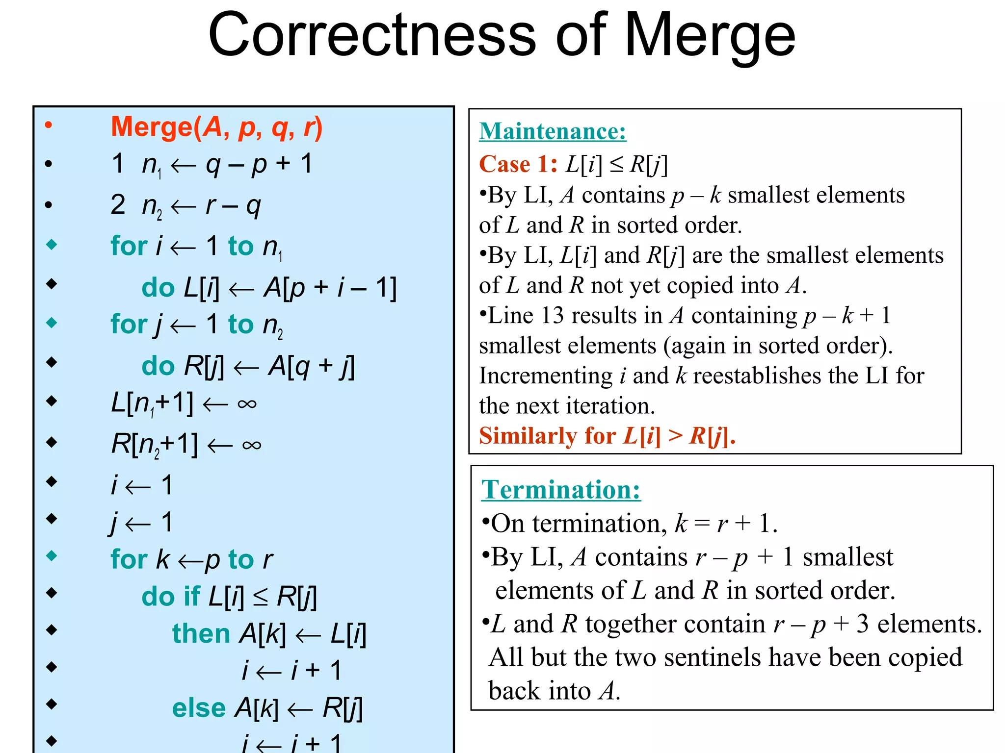Correctness of Merge
•   Merge(A, p, q, r)          Maintenance:
•   1 n1 ← q – p + 1           Case 1: L[i] ≤ R[j]
                               •By LI, A contains p – k smallest elements
•   2 n2 ← r – q
                               of L and R in sorted order.
   for i ← 1 to n1            •By LI, L[i] and R[j] are the smallest elements
     do L[i] ← A[p + i – 1]   of L and R not yet copied into A.
   for j ← 1 to n2            •Line 13 results in A containing p – k + 1
                               smallest elements (again in sorted order).
     do R[j] ← A[q + j]       Incrementing i and k reestablishes the LI for
   L[n1+1] ← ∞                the next iteration.
   R[n2+1] ← ∞                Similarly for L[i] > R[j].
   i←1                        Termination:
   j←1                        •On termination, k = r + 1.
   for k ←p to r              •By LI, A contains r – p + 1 smallest
     do if L[i] ≤ R[j]         elements of L and R in sorted order.
         then A[k] ← L[i]     •L and R together contain r – p + 3 elements.
                                All but the two sentinels have been copied
               i←i+1
                                back into A.
         else A[k] ← R[j]

 