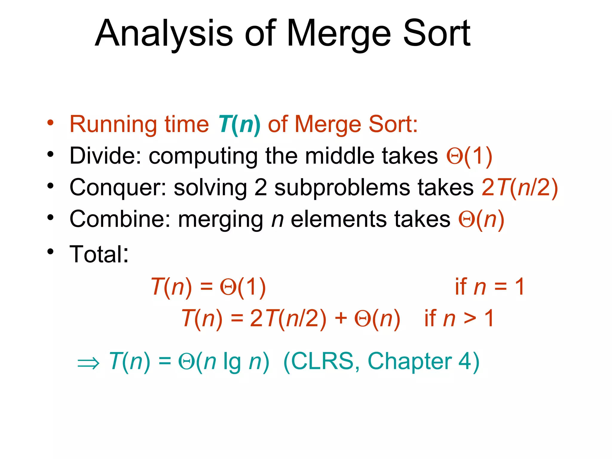 Analysis of Merge Sort

•   Running time T(n) of Merge Sort:
•   Divide: computing the middle takes Θ(1)
•   Conquer: solving 2 subproblems takes 2T(n/2)
•   Combine: merging n elements takes Θ(n)
•   Total:
            T(n) = Θ(1)                  if n = 1
               T(n) = 2T(n/2) + Θ(n) if n > 1
    ⇒ T(n) = Θ(n lg n) (CLRS, Chapter 4)
 