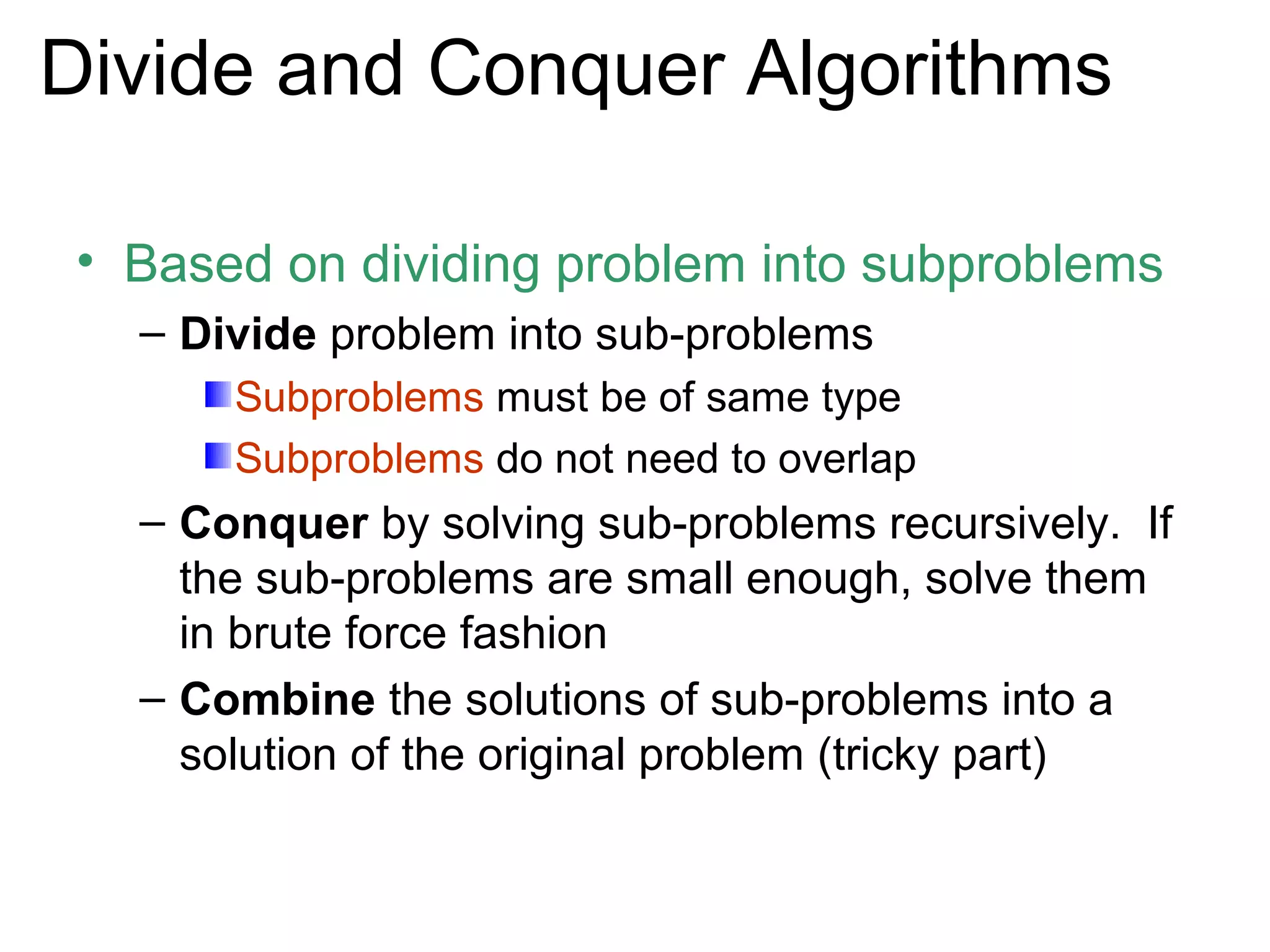 Divide and Conquer Algorithms

• Based on dividing problem into subproblems
  – Divide problem into sub-problems
      Subproblems must be of same type
      Subproblems do not need to overlap
  – Conquer by solving sub-problems recursively. If
    the sub-problems are small enough, solve them
    in brute force fashion
  – Combine the solutions of sub-problems into a
    solution of the original problem (tricky part)
 