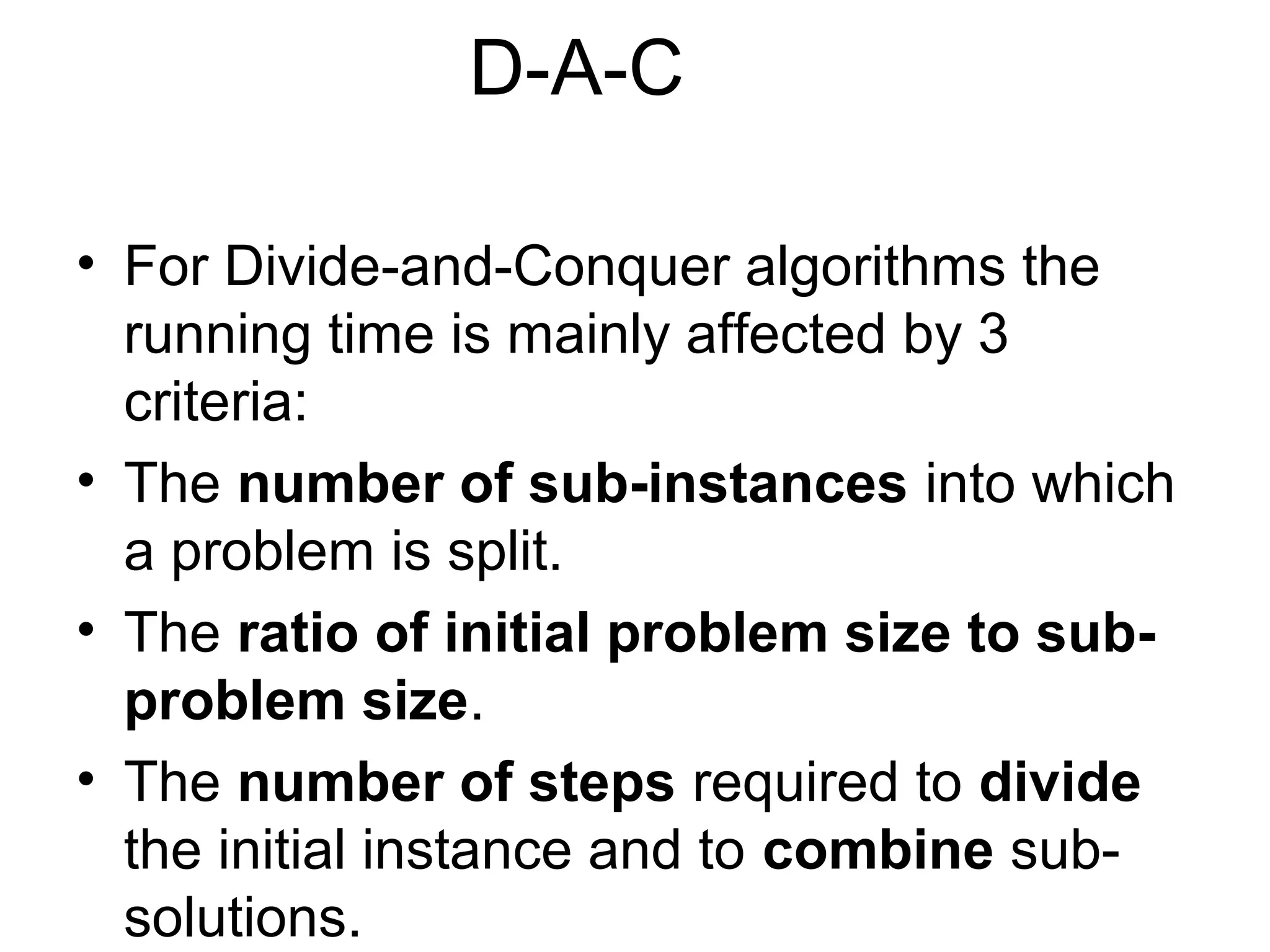 D-A-C

• For Divide-and-Conquer algorithms the
  running time is mainly affected by 3
  criteria:
• The number of sub-instances into which
  a problem is split.
• The ratio of initial problem size to sub-
  problem size.
• The number of steps required to divide
  the initial instance and to combine sub-
  solutions.
 