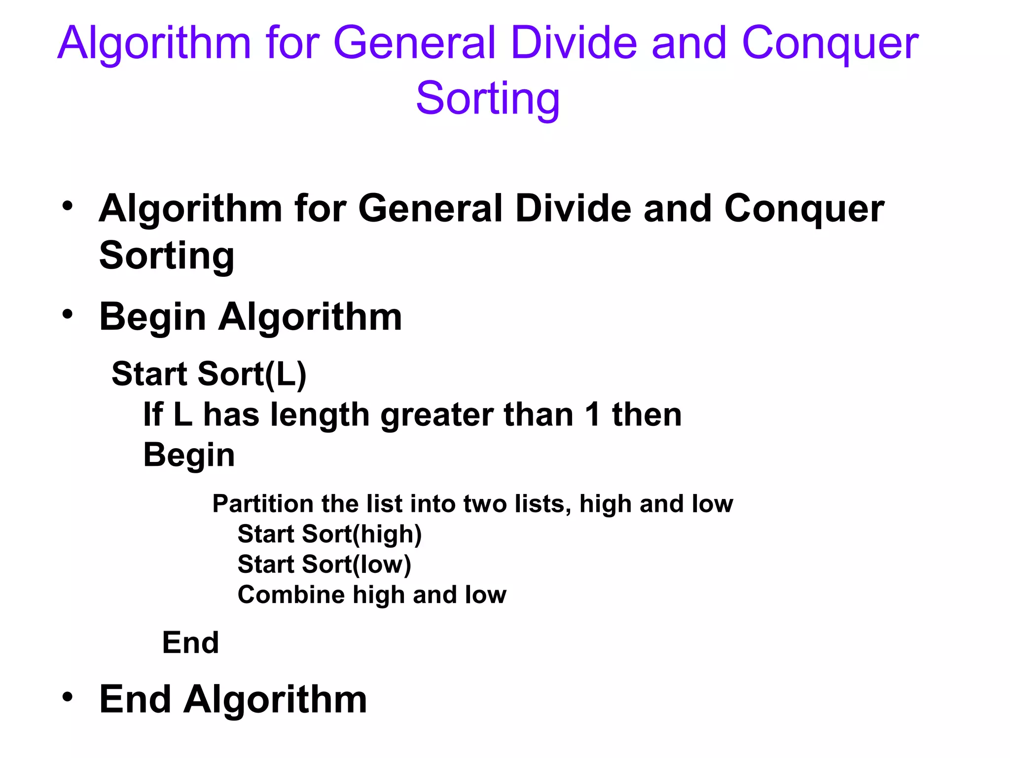 Algorithm for General Divide and Conquer
                 Sorting

• Algorithm for General Divide and Conquer
  Sorting
• Begin Algorithm
  Start Sort(L)
    If L has length greater than 1 then
    Begin
        Partition the list into two lists, high and low
          Start Sort(high)
          Start Sort(low)
          Combine high and low
     End
• End Algorithm
 