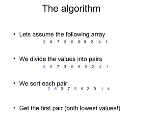 The algorithm

• Lets assume the following array
           2       6       7       3       5       6 9       2       4       1



• We divide the values into pairs
           2       6       7       3       5       6    9    2       4       1



• We sort each pair
               2       6       3       7       5       6 2       9       1   4




• Get the first pair (both lowest values!)
 
