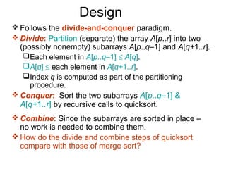 Design
 Follows the divide-and-conquer paradigm.
 Divide: Partition (separate) the array A[p..r] into two
  (possibly nonempty) subarrays A[p..q–1] and A[q+1..r].
    Each element in A[p..q–1] ≤ A[q].
    A[q] ≤ each element in A[q+1..r].
    Index q is computed as part of the partitioning
     procedure.
 Conquer: Sort the two subarrays A[p..q–1] &
  A[q+1..r] by recursive calls to quicksort.
 Combine: Since the subarrays are sorted in place –
  no work is needed to combine them.
 How do the divide and combine steps of quicksort
  compare with those of merge sort?
 