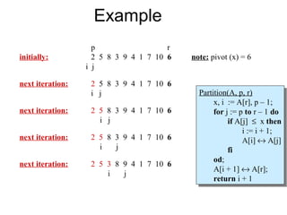 Example
                    p                  r
initially:          2 5 8 3 9 4 1 7 10 6   note: pivot (x) = 6
                  i j

next iteration:    2 5 8 3 9 4 1 7 10 6
                   i j                       Partition(A, p, r)
                                              Partition(A, p, r)
                                                  x, ii := A[r], pp––1;
                                                   x, := A[r],         1;
next iteration:    2 5 8 3 9 4 1 7 10 6           for jj:= ppto rr––11do
                                                   for := to             do
                     i j                                if A[j] ≤ xxthen
                                                         if A[j] ≤ then
                                                             ii:= ii+ 1;
                                                                := + 1;
next iteration:    2 5 8 3 9 4 1 7 10 6                      A[i] ↔ A[j]
                                                              A[i] ↔ A[j]
                     i   j                              fi
                                                         fi
                                                  od;
                                                   od;
next iteration:    2 5 3 8 9 4 1 7 10 6
                                                  A[i + 1] ↔ A[r];
                                                   A[i + 1] ↔ A[r];
                       i   j
                                                  return ii+ 1
                                                   return + 1
 