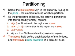 Partitioning
    Select the last element A[r] in the subarray A[p..r] as
     the pivot – the element around which to partition.
    As the procedure executes, the array is partitioned
     into four (possibly empty) regions.
    1.   A[p..i] — All entries in this region are ≤ pivot.
    2.   A[i+1..j – 1] — All entries in this region are > pivot.
    3.   A[r] = pivot.
    4.   A[j..r – 1] — Not known how they compare to pivot.
    The above hold before each iteration of the for loop,
     and constitute a loop invariant. (4 is not part of the LI.)
 