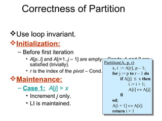 Correctness of Partition

Use loop invariant.
Initialization:
  – Before first iteration
     • A[p..i] and A[i+1..j – 1] are empty – Conds. 1 and 2 are
       satisfied (trivially).              Partition(A, p, r)
                                            Partition(A, p, r)
                                                x, i := A[r], p – 1;
     • r is the index of the pivot – Cond. 3 is forij := p to r p – 1;
                                                 x, := A[r],
                                                satisfied. – 1 do
                                                   for j := p to r – 1 do
Maintenance:                                          if A[j] ≤ xxthen
                                                        if A[j] ≤ then
                                                            ii:= ii+ 1;
                                                               := + 1;
  – Case 1: A[j] > x                                        A[i] ↔ A[j]
                                                             A[i] ↔ A[j]
     • Increment j only.                               fi
                                                        fi
                                                  od;
                                                   od;
     • LI is maintained.                          A[i + 1] ↔ A[r];
                                                   A[i + 1] ↔ A[r];
                                                  return ii+ 11
                                                   return +
 
