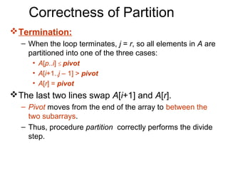 Correctness of Partition
 Termination:
  – When the loop terminates, j = r, so all elements in A are
    partitioned into one of the three cases:
     • A[p..i] ≤ pivot
     • A[i+1..j – 1] > pivot
     • A[r] = pivot
 The last two lines swap A[i+1] and A[r].
  – Pivot moves from the end of the array to between the
    two subarrays.
  – Thus, procedure partition correctly performs the divide
    step.
 