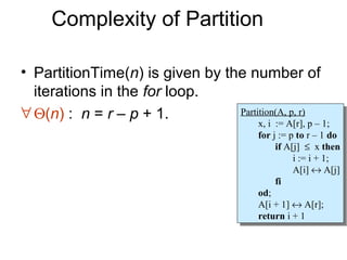 Complexity of Partition

• PartitionTime(n) is given by the number of
  iterations in the for loop.
∀ Θ(n) : n = r – p + 1.          Partition(A, p, r)
                                  Partition(A, p, r)
                                         x, ii := A[r], pp––1;
                                          x, := A[r],         1;
                                         for jj:= ppto rr––11do
                                          for := to             do
                                               if A[j] ≤ xxthen
                                                if A[j] ≤ then
                                                    ii:= ii+ 1;
                                                       := + 1;
                                                    A[i] ↔ A[j]
                                                     A[i] ↔ A[j]
                                               fi
                                                fi
                                         od;
                                          od;
                                         A[i + 1] ↔ A[r];
                                          A[i + 1] ↔ A[r];
                                         return ii+ 1
                                          return + 1
 