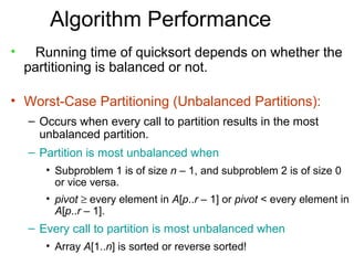 Algorithm Performance
•     Running time of quicksort depends on whether the
    partitioning is balanced or not.

• Worst-Case Partitioning (Unbalanced Partitions):
    – Occurs when every call to partition results in the most
      unbalanced partition.
    – Partition is most unbalanced when
       • Subproblem 1 is of size n – 1, and subproblem 2 is of size 0
         or vice versa.
       • pivot ≥ every element in A[p..r – 1] or pivot < every element in
         A[p..r – 1].
    – Every call to partition is most unbalanced when
       • Array A[1..n] is sorted or reverse sorted!
 