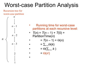 Worst-case Partition Analysis
    Recursion tree for
    worst-case partition
             n


            n–1            •     Running time for worst-case
                               partitions at each recursive level:
                           •   T(n) = T(n – 1) + T(0) +
            n–2                PartitionTime(n)
n                          •          = T(n – 1) + Θ(n)
            n–3            •          = ∑k=1 to nΘ(k)
                           •          = Θ(∑k=1 to n k )
              2            •          = Θ(n2)
                           •
              1
 
