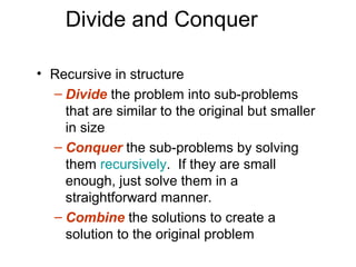 Divide and Conquer

• Recursive in structure
  – Divide the problem into sub-problems
    that are similar to the original but smaller
    in size
  – Conquer the sub-problems by solving
    them recursively. If they are small
    enough, just solve them in a
    straightforward manner.
  – Combine the solutions to create a
    solution to the original problem
 