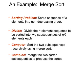 An Example: Merge Sort

• Sorting Problem: Sort a sequence of n
  elements into non-decreasing order.

• Divide: Divide the n-element sequence to
  be sorted into two subsequences of n/2
  elements each
• Conquer: Sort the two subsequences
  recursively using merge sort.
• Combine: Merge the two sorted
  subsequences to produce the sorted
 