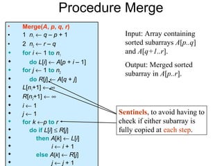 Procedure Merge
•   Merge(A, p, q, r)
•   1 n1 ← q – p + 1             Input: Array containing
•   2 n2 ← r – q                 sorted subarrays A[p..q]
   for i ← 1 to n1              and A[q+1..r].
     do L[i] ← A[p + i – 1]     Output: Merged sorted
   for j ← 1 to n2
                                 subarray in A[p..r].
     do R[j] ← A[q + j]
   L[n1+1] ← ∞
   R[n2+1] ← ∞
   i←1
   j←1                        Sentinels, to avoid having to
   for k ←p to r              check if either subarray is
     do if L[i] ≤ R[j]        fully copied at each step.
         then A[k] ← L[i]
               i←i+1
         else A[k] ← R[j]
               j←j+1
 
