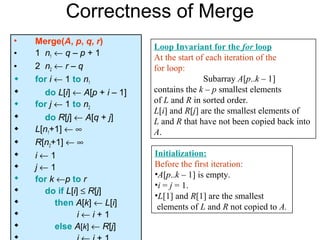 Correctness of Merge
•   Merge(A, p, q, r)
                               Loop Invariant for the for loop
•   1 n1 ← q – p + 1           At the start of each iteration of the
•   2 n2 ← r – q               for loop:
   for i ← 1 to n1                           Subarray A[p..k – 1]
     do L[i] ← A[p + i – 1]   contains the k – p smallest elements
   for j ← 1 to n2            of L and R in sorted order.
                               L[i] and R[j] are the smallest elements of
     do R[j] ← A[q + j]       L and R that have not been copied back into
   L[n1+1] ← ∞                A.
   R[n2+1] ← ∞
   i←1                        Initialization:
   j←1                        Before the first iteration:
                               •A[p..k – 1] is empty.
   for k ←p to r
                               •i = j = 1.
     do if L[i] ≤ R[j]
                               •L[1] and R[1] are the smallest
         then A[k] ← L[i]      elements of L and R not copied to A.
               i←i+1
         else A[k] ← R[j]
 