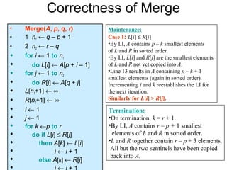Correctness of Merge
•   Merge(A, p, q, r)          Maintenance:
•   1 n1 ← q – p + 1           Case 1: L[i] ≤ R[j]
                               •By LI, A contains p – k smallest elements
•   2 n2 ← r – q
                               of L and R in sorted order.
   for i ← 1 to n1            •By LI, L[i] and R[j] are the smallest elements
     do L[i] ← A[p + i – 1]   of L and R not yet copied into A.
   for j ← 1 to n2            •Line 13 results in A containing p – k + 1
                               smallest elements (again in sorted order).
     do R[j] ← A[q + j]       Incrementing i and k reestablishes the LI for
   L[n1+1] ← ∞                the next iteration.
   R[n2+1] ← ∞                Similarly for L[i] > R[j].
   i←1                        Termination:
   j←1                        •On termination, k = r + 1.
   for k ←p to r              •By LI, A contains r – p + 1 smallest
     do if L[i] ≤ R[j]         elements of L and R in sorted order.
         then A[k] ← L[i]     •L and R together contain r – p + 3 elements.
                                All but the two sentinels have been copied
               i←i+1
                                back into A.
         else A[k] ← R[j]

 