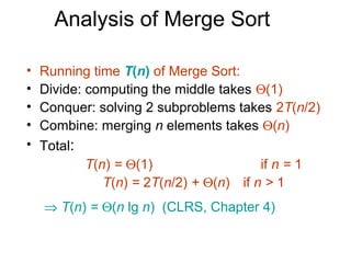 Analysis of Merge Sort

•   Running time T(n) of Merge Sort:
•   Divide: computing the middle takes Θ(1)
•   Conquer: solving 2 subproblems takes 2T(n/2)
•   Combine: merging n elements takes Θ(n)
•   Total:
            T(n) = Θ(1)                  if n = 1
               T(n) = 2T(n/2) + Θ(n) if n > 1
    ⇒ T(n) = Θ(n lg n) (CLRS, Chapter 4)
 