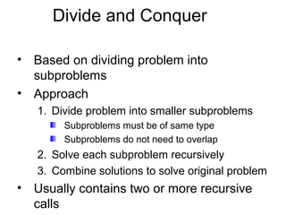 Divide and Conquer

• Based on dividing problem into
  subproblems
• Approach
   1. Divide problem into smaller subproblems
        Subproblems must be of same type
        Subproblems do not need to overlap
   2. Solve each subproblem recursively
   3. Combine solutions to solve original problem
• Usually contains two or more recursive
  calls
 