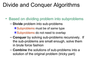 Divide and Conquer Algorithms

• Based on dividing problem into subproblems
  – Divide problem into sub-problems
      Subproblems must be of same type
      Subproblems do not need to overlap
  – Conquer by solving sub-problems recursively. If
    the sub-problems are small enough, solve them
    in brute force fashion
  – Combine the solutions of sub-problems into a
    solution of the original problem (tricky part)
 