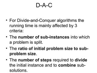 D-A-C

• For Divide-and-Conquer algorithms the
  running time is mainly affected by 3
  criteria:
• The number of sub-instances into which
  a problem is split.
• The ratio of initial problem size to sub-
  problem size.
• The number of steps required to divide
  the initial instance and to combine sub-
  solutions.
 