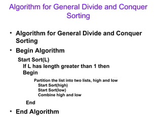 Algorithm for General Divide and Conquer
                 Sorting

• Algorithm for General Divide and Conquer
  Sorting
• Begin Algorithm
  Start Sort(L)
    If L has length greater than 1 then
    Begin
        Partition the list into two lists, high and low
          Start Sort(high)
          Start Sort(low)
          Combine high and low
     End
• End Algorithm
 