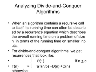 Analyzing Divide-and-Conquer
             Algorithms

• When an algorithm contains a recursive call
  to itself, its running time can often be describ
  ed by a recurrence equation which describes
  the overall running time on a problem of size
  n in terms of the running time on smaller inp
  uts.
• For divide-and-conquer algorithms, we get
  recurrences that look like:
•
• T(n)         {
               =
                     Θ(1)
                     aT(n/b) +D(n) +C(n)
                                            if n < c
 
