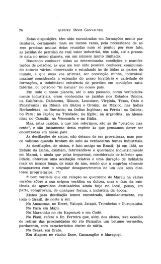 26                     ALPHEU DINIZ GONSALVES


     Estas disposições, têm sido encontradas em formações muito par-
 ticulares, certamente mais ou menos raras, pela necessidade de se-
 rem precisas muitas delas reunidas num só ponto; por êsse fato,            dos
 as jazidas de petróleo de real valor industrial, têm sido, até a presen-   do ]
 te data no nosso planeta, em um número muito limitado.                     rita'
     Buscando conhecer tàdas as determinadas condições e maníres
 tações de petróleo, às que me tem sido possível conhecer, compulsan-
 do autores vários, observando e estudando às de tôdas as partes do         e G1
 mundo, é que ouso vos afirmar, ser convicção minha, individual.
 maximé considerada a extensão do nosso território e variedade de
 formações, a indubitável existência de petróleo em condições satis-        Rio
 fatórias, ou petróleo "in natura" no nosso país.
     Em todo o nosso planeta, até o ano passado, como verdadeira-            da,
 mente industriais, eram conhecidas as jazidas nos Estados Unidos.          .Em
 na Califórnia, Oklahoma, Illinois, Louisiane, Virgínia, Texas, Okio e       te u
 Pensylvania; na Rússia em Bakou e Gromy; no México, nas índias
 Nerlandêzas; na Rumania; na índias Inglêsas; na Pérsia; na Galícia;        póte
 no Peru; no Japão; na Trindade; no Egito; na Argentina; na Alema-          disp
 nha; no Canadá; na Venezuela e na Itália.                                  não
     Mas, estas jazidas, a que nos referimos, são as de "petróleo nas-      PUrE
 cente", e são justamente desta espécie às que pensamos dever ser
 encontradas em nosso país.                                                  de I
     As destilações de xistos, não deixam de ser proveitosas, mas pou-       zene
 co valiosas quando brotam do solo as verdadeiras fontes industriais.       -o ól
     As destilações, de xistos, é fato antigo no Brasil; j á em 1888, no     a pf
 Estado da Bahia, existiam, fabricando-se o querozene índustrínímente       .cam
 em Maraú, e, ainda que, pelas impurezas, considerado de inferior qua-       tura
 lidade, obteve-se uma aceitação relativa e uma duração de indústria
 mais ou menos longa, de mais de ano, sendo que a emprêsa somente            gem
 desapareceu com o singular desaparecimento de um dos seus dire-            .petr
 tores proprietários. (?)
     É bem verdade que em relação ao querozene de Maraú há várias           ·duzi
 versões sôbre a sua origem verídica ou dolosa, mas o fato da exis-          reIai
 tência de aparelhos destilatórios ainda hoje no local, penso, em
 parte, comprovam, de qualquer forma, a indústria da época.                 rias
     Xistos para destilação temos encontrado, abundantemente, em
 todo o Brasil, de norte a sul.                                             sult:
     No Amazonas, no Ereré, Vatupá, Jatapú, Trombetas e Gurupatúba.         oríg.
     No Pará em Majú.                                                        calir
     No Maranhão no rio Itapecurú e em Codó.                                 dos
     No Piauí, refere o Dr. Ferreira que, além dos xistos, teve ocasião     .forn
·de retirar das proximidades do rio Parnaíba um betume vermelho,            podi
 pardacento, com característico cheiro de náfta.
     No Ceará, em Crato.                                                    .men
     Em Alagoas no riacho Doce, Camaragibe e Maragogi.                      .sent
 