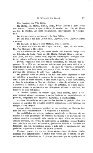 o   PETRÓLEO NO BRASIL                         27

rrmações muito par                Em Sergipe, em Vila Nova.
, necessidade de se-              Na Bahia, em Maraú, Ilhéus, Caíru, Brejo Grande e Bom Jesus
nto; por êsse fato,         .dos Meiras. Tivemos a oportunidade de, receber, em 1916, de Minas
~ sido, até a presen-       .do Rio de Contas, um xisto betuminoso, impreguinado de "ozoque-
mitado.                      rita".
ondições e manifes                Do Rio de Janeiro, de Macaé e de São Fídélís.
onhecer, compulsan-               De São Paulo dos rios Corumbataí, Capivari, Tieté, Capivari-Mirim
  tôdas as partes do         e Guaraí.
, minha, individual.              No Paraná, no Iguaçu, São Mateus, Irati e outros.
                                                                              i

'irio e variedade de              Em Santa Catarina, no Rio Negro, Palmito, Lages, Rio do Rastro,
 em condições satís-         Rio Pio, Belouro e Belvedere.
                                  No Rio Grande do Sul, em Santa Maria, Páu Fincado, Sanga Fun-
o, como verdadeira-          da, Ribeirão da Areia, Passo de São Borja, Estrada Nova e outras.
lOS Estados Unidos.          Em Goiás, em Anta. Neste local, segundo informação fidedigna, exis-
rínía, Texas, Okio e         te um betume sulfuroso numa montanha chamada do Macaco,
  México, nas índias              Porém, enquanto que dos xistos extraímos, na melhor das hi-
  Pérsia; na Galícia;        póteses, 20 a 25% de carbonetos, adotando-se processos delicados e
.rgentina; na Alema-         dispendiosos para as destilações, - no caso do "petróleo nascente",
                             não encontramos impurezas porquanto tôdas as suas chamadas im-
as de "petróleo nas        o purezas são produtos de alto valor industrial.
oensamos dever ser                Do petróleo nada se perde e da sua destilação captamos o éter
                             de petróleo, a gasolina, a essência de petróleo, a benzina, o quero-
roveítosas, mas pou-         zene, o óleo de colza mineral, o óleo solar, o gasol, o óleo lubrificante,
s fontes industriais.      .o óleo de máquinas, o óleo de cilindros, o óleo de válvulas e mais
asíl: já em 1888, no        a parafina, a vaselina, o píxe, o coque de petróleo, ou quase sinteti
sene índustrínlmente       ocamente, todos os carbonetos de hidrogênio, ciclicos e acíclicos, sa-
ado de inferior qua-         turados ou não saturados.
uração de indústria               Já tivemos ocasião de referir, aqui, neste recinto, sôbre a ori-
 a e111prêsa sàmente         gem mineral dêstes elementos, quando destacamos, especialmente, o
 U111 dos seus dire-         petróleo, originário dos minérios Varnenita e Marksinikita.
                                  As duas diversidades de aspectos das jazidas de petróleo têm pro-
 de Maraú há várias        ·duzido no espírito dos grandes mestres verdadeiras controvérsias em
nas o fato da exís-          relação a sua origem.
o local, penso, em                Apesar disso, pensamos possível serem reunidas as diversas teo-
t da época.                  rias em duas fundamentais - a orgânica e a química.
bundantemente, e111               Os partidários da origem orgânica, admitindo a hipótese do re-
                            sultado de urna putrefação de animais marinhos; e os partidários da
betas e Gurupatúba.          origem química, explicando pela reação da água, sôbre os metais al-
                             calinos terrosos, em forma de carbonetos, A variedade extraordinária
                            dos petróleos naturais, certamente, pensamos excluir a hipótese da
    xistos, teve ocasiao    formação por um mecanismo único, e êste fato é precisamente, um
1    betume vermelho,        poderoso argumento a favor da teoria química.
                                  Existem muitas teorias em tôrno destas duas hipóteses funda-
                            mentais que apresentamos e muito bem todos vós o sabeis, se pre-
.aragogi,                  .sentemente as relembrarnos, é porque pensamos que. de qualquer for-
 