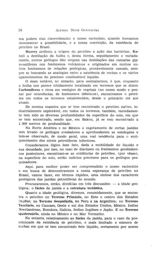 28

ma podem elas clarevidenciar o nosso raciocínio, quando buscamos'            'Pleci:
 demonstrar a possibilidade, e a nossa convicção, da existência de'          -dever
petróleo no Brasil,                                                               'I
        Morrey atribuiu a origem do petróleo a ação das bactérias; Ko-       chas,
bel! a destilação da hulha e, dessa forma, seguidamente e variada-                A
mente, outros geólogos dão origens nas destilações das camadas gíp-          enCOJ
so-salíferas nos fenômenos vulcânicos e originados em muitos ou-             Para
 tros fenômenos de. relações geológicas, provàvelmente casuais, sem-         trolíf
pre se buscando as analogias entre a existência de rochas e os vários        sob
aparecimentos do precioso combustível líquido.                               ralm
        O mais notável, no entanto, para assinalarmos, é que, enquanto'      nos
a hulha nos parece nitidamente localizada em terrenos que se dizem                 I
Carboníferos e. ricos em vestígios de vegetais (no nosso modo e pen-          a est
sar por ocorrências, de fenômenos idênticos), encontramos o petró-                 (
leo em todos os terrenos estabelecidos, desde o primário até aos
atuais.                                                                      .a se
        Da mesma maneira que se. tem encontrado o petróleo nativo, in-
                                                                              o pe
dustrialmente explorável, em todos os terrenos, também, variadamen-          _pern
te tem sido as diversas profundidades da superfície do solo, em que           men
se tem encontrado, sendo que, em Bakou, já se tem encontrado a                avul
1 .000 metros de profundidade.
        Na Norte América e no México o esgotamento de certas jazidas          gênf
tem levado os geólogos sondadores a aprofundarem as sondagens e'
                                                                              men
tem-se observado, de modo geral, uma real tendência para (, enri--
                                                                              do r
quecimento dos níveis petrolíferos inferiores.
                                                                              outr
        Consideramos lógico êsse fato, dada a mobilidade do líquido e'        men
sua densidade, por isso, no caso de diaclases ou fenômenos geodínãmi-         pod,
cos posteríores, encontram-se as evidências de petróleo, (por vêzes),
na superfície do solo, então indícios preciosos para os geólogos pes-
                                                                              mos
quísadores.
                                                                              fera
        Aqui, para melhor poder ser compreendido o nosso racíocínio           elas
e em busca de demonstrarmos a nossa esperança de petróleo no
Brasil, vamos fazer, em têrmos rápidos, uma síntese dos caracteres'           aínc
geológicos das jazidas petrolíferas do mundo.                                 .sifie
        Procuraremos, então, dividi-las em três discussões: - a idade geo-    .sabe
lógica; o fácies da jazida e a estrutura tectônica.
        Quanto a idade geológica, diremos, resumidamente, que Se encon-
tra o petróleo no Terreno Primário, no Este e centro dos Estados
';)'r..1d08; no Terreno Secundário, no. Peru e na Argentina; no Terreno
'tei'ciário, no Caucaso, Oeste e sul dos Estados Unidos, México, índias
Neerlandesas, România, Galícia, índias Inglêses e Japão. E no 'I'erreno
Quaternário, ainda no México e no Mar Vermelho.
        No entanto, relativamente ao fácies da jazida, para o caso da pos-     con
sibinuade da existência de petróleo, é mais limitado o número de
rochas em que se tem encontrado êste líquido, certamente por serem             nas
 