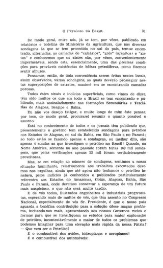 o   PETRÓLEO NO BRASIL                      31

s denominadas sin-           De modo geral, entre nós, já se tem, por vêzes, publícadr, em
TIa das jazidas da      relatórios e boletins do Ministério da Agricultura, que nas diversas
                        sondagens às que se tem procedido no sul do país, tem-se encon-
no salíf'ero", coma     trado, alternadas, as camadas de "calcários", "grés" (arenitos) e "xis-
1 se tem verificado     tos" e conhecemos que os xistos são, por vêzes, convenientemente
                        impermeáveis, sendo esta, essencialmente, uma das precisas condi-
oS   encontramos um     ções para prováveis existências de bôlsas petrolíferas, como fizemos
ximidades do mar.
                        sentir alhures.
leslocamentos.               Pensamos, então, de tóda conveniência serem feitas nestes locais,
                        assim observados, várias sondagens, as quais deverão prosseguir nes-
fas dos filões, en-
                        tas superposições de extratos, maximé em se encontrando camadas
 México. Foram os
                        porosas.
e basalto, estabele-
Esta é a mais ani-           Todos êstes sinais e indícios superficiais, como vimos de dizer,
                        têm sido muitos os que em todo o Brasil se tem encontrado e pu-
ietróleo, empregan-
                        blicado, mais assinaladamente nas formações Secundárias e 'I'erciá-
                        rias de Alagoas, Sergipe e Bahia.
iaís fastidioso, pro-
idagens,                     Eu não vos desejo fatigar, e muito longe de mim êste pensar,
                        por isso, de modo geral, procurarei resumir o quanto possível o'
, nas quais se tem      assunto.
as, com balancim,
adívíduaí de verífí-
                             Está no conhecimento de todos e os jornais têm publicado que,
                        presentemente o govêrno tem estabelecido sondagens para petróleo
  nos foi dado co-
                        nos Estados de Alagoas, no sul da Bahia, em São Paulo e, no Paraná;
) do sub-solo.
                        ao todo estão se fazendo apenas 4 sondagens, ou melhor dito, são
stituídas por três:     apenas 4 sondas as que investigam o petróleo no Brasil! Quando, na
                        Norte América, somente no ano passado foram feitas 169 mil sonda-
as "hastes da son-      gens, que pelas verificações apenas 22 mil foram verdadeiramente
"barrilête" com a;      proveitosas.
                             Mas, se em relação ao número de sondagens, sentimos a nossa
uado um distribui-      situação humilhante, relativamente aos trabalhos executados deve-
bomba, a qual faz       mos nos orgulhar, ainda que até agora não tenhamos o petróleo in-
tribuidor de água       natura, pelos indícios já conhecidos e publicados particularmente
ervir de elemento       referentes aos Estados do Amazonas, Goiás, Alagoas, Bahia, São
a.                      Paulo e Paraná, onde devemos conservar a esperança de um futuro
iptado a um "pra-       mais auspicioso, o que não será muito tardio.
ar movimento de'             E de vós todos, ilustrados engenheiros e industriais progressis-
                        tas, esperando mais de muitos de vós, que têm assento no Congresso
1"   que com o em-      Nacional, especialmente de vós Sr. Presidente, é que o nosso país
                        aguarda a benéfica contribuição para a solução dêsse magno proble-
.olunas, denomina-      ma, incitando-nos mais, apresentando aos nossos Governos meios e·
los os detritos de      formas para que se itensifiquem os estudos para maior exploração'
npeza do furo.          de petróleo, incontestàvelmente o maior de todos os problemas que-
s considerar cor.s-     podemos imaginar para uma elevação mais rápida da nossa Pátria!'
, jamais encontra-      - Que vem ser o Petróleo?
, assim se poden-            É o combustível dos aviões, hidroplanos e aeroplanos!
mil metros.                  É o combustível dos automóveis!
 