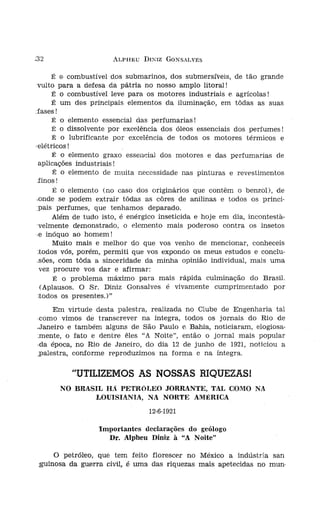 :32                   ALPHEU DI?IZ GONSALVES


      É G combustível dos submarinos, dos submersíveis, de tão grande       do cal
 vulto para a defesa da pátria no nosso amplo litoral!                      não pc
      É o combustível leve para os motores industriais e agrícolas!
                                                                                Te
      É um dos principais elementos da iluminação, em tôdas as suas
                                                                            neraló:
:fases!
                                                                            feito [
      É o elemento essencial das perfumarias!
                                                                            Brasil,
      É o dissolvente por excelência dos óleos essenciais dos perfumes!
      É o lubrificante por excelência de todos os motores térmicos e            Cc
'elétricos!
      É o elemento graxo essencial dos motores e das perfumarias de
  aplicações industriais!                                                   a ped:
      É o elemento de muita necessidade nas pinturas e revestimentos
                                                                            comêç
  finos!                                                                    a opir
                                                                            é urna
      É o elemento (no caso dos originários que contêm o benzol ), de
.onde se podem extrair tôdas as côres de anilinas e todos os princí-            N,
,pais perfumes, que tenhamos deparado.                                      país E
      Além de tudo isto, é enérgico inseticida e hoje em dia, íncontesta-   albert
  velmente demonstrado, o elemento mais poderoso contra os insetos          netos
 ,e inóquo ao homem!                                                        sente,
      Muito mais e melhor do que vos venho de mencionar, conheceis          rnercí:
 todos vós, porém, permiti que vos expondo os meus estudos e conclu-            Fi
 .sões, com tôda a sinceridade da minha opinião individual, mais uma        muito
  vez procure vos dar e afirmar:                                            da BE
       É o problema máximo para mais rápida culminação do Brasil.
                                                                            as COl
  (Aplausos. O Sr. Diniz Gonsalves é vivamente cumprimentado por            têncía
  aodos os presentes.)"                                                     proje-
     Em virtude desta palestra, realizada no Clube de Engenharia tal        neta,
 como vimos de transcrever na íntegra, todos os jornais do Rio de           os te]
.Janeíro e também alguns de São Paulo E" Bahia, noticiaram, elogiosa-       no se
.mente, o fato e dentre êles "A Noite", então o jornal mais popular         ainda
-da época, no Rio de Janeiro, do dia 12 de junho de 1921, noticiou a        quart
;palestra, conforme reproduzimos na forma e na íntegra.                          E
                                                                             diver:
          "UTILIZEMOS AS NOSSAS RIQUEZAS I                                   do B
                                                                             feras
       NO BRASIL HA PETRÓT.EO JORRANTE, TAL COMO NA                          diçõe
              LOUISIANIA, NA NORTE AMÉRICA                                   nas 2
                                     12-6-1921                                   A
                                                                             das j
                  Importantes declarações do geólogo                         deser
                    Dr. Alpheu Díníz à "A Noite"                             ral, c
                                                                             tiven
                                                                             sôbrt
      O petróleo, que tem feito florescer no México a indústria san
 guinosa da guerra civil"   .é   uma das riquezas mais apetecidas no muno     ment
 