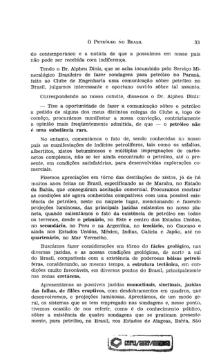 o   PETRÓLEO NO BRASIL                       33
rsíveís, de tão grande    do contemporâneo e a notícia de que a possuímos em nosso país
toral!                    não pode ser recebida com indiferença.
tríais e. agrícolas!
                               Tendo o Dr. Alphen Diniz, que se acha incumbido pelo Serviço Mi-
ia, em tôdas as suas
                          neralógico Brasileiro de fazer sondagens para petróleo no Paraná,
                          feito ao Clube de Engenharia uma comunicação sôbre petróleo no
                          Brasil, julgamos interessante e oportuno ouvi-lo sôbre tal assunto.
mciaís dos perfumes!
; motores térmicos e         Correspondendo ao nosso convite, disse-nos o Dr. Alpheu Diniz:

" das perfumarias de         - Tive a oportunidade de fazer a comunicação sôbre o petróleo
                          a pedido de alguns dos meus distintos colegas do Clube e, logo de
curas e revestimentos     comêço, procurámos manifestar a nossa convicção, contrariamente
                          a opinião mais freqüentemente admitida, de que - o petróleo não
contêm o benzol), de      é uma substância rara.
as e todos os princí-         No entanto, comentámos o fato de, sendo conhecidas no nosso
                          país as manifestações de indícios petrolíferos, tais como os asfaltos,
je em dia, incontestà-    albertítos, xistos betuminosos e múltiplas impregnações de carbo-
)SO contra os insetos     netos complexos, não se ter ainda encontrado o petróleo, até o pre-
                          sente, em condições satisfatórias, para desenvolvidas explorações co-
 mencionar, conheceis     merciais.
teus estudos e conclu-
                              Fizemos apreciações em tôrno das destilações de xistos, já de há
 individual, mais uma
                          muitos anos feitas no Brasil, especificando as de Marahu, no Estado
                          da Bahia, que conseguiram aceitação comercial. Procuramos mostrar
ulminação do Brasil.
                          as condições até agora conhecidas compatíveís com uma possível exis-
 cumprimentado por
                          tência de petróleo, neste ou naquele lugar, mencionando e fazendo
                          projeções luminosas, das principais jazidas existentes no nosso pla-
be de Engenharia tal      neta, quando salientámos o fato da existência de petróleo em todos
)S  jornais do Rio de     os terrenos, desde o primário, no Este e centro dos Estados Unidos,
, noticiaram, elogiosa-   no secundário, no Peru e na Argentina, no terciário, no Caucaso e
  jornal mais popular     ainda nos Estados Unidos, México, índias, Galícia e Japão, até no
o de 1921, noticiou a     quartenárío, no Mar Vermelho.
1 íntegra.
                              Buscámos fazer considerações em tôrno do fácies geológico, nas
                          diversas jazidas, e as nossas condições geológicas, de norte a sul
QUEZASI                   do Brasil, compatíveis com a existência de poderosas bôlsas petrolí-
                          feras, considerando, ao mesmo tempo, a estrutura tectônica, em con-
TAL COMO NA               dições muito favoráveis, em diversos pontos do Brasil, principalmente
RICA                      nas zonas cretáceas.
                               Apresentámos as possíveis jazidas monoclinais, sínclínais, jazidas
                          das falhas, de filões eruptivos, com desdobramentos em quadros, que
ilogo                     desenvolvemos, e projeções luminosas. Aprecíámos, de um modo ge-
                          ral, os sistemas que se tem empregado nas sondagens e, nesse ponto,
                          tivemos ocasião de nos referir, como é do conhecimento público,
xíco a indústria san      sôbre a existência de quatro sondagens que se praticam presente-
s apetecidas no muno      mentevpara petróleo, no Brasil, nos Estados de Alagoas, Bahia, São
 