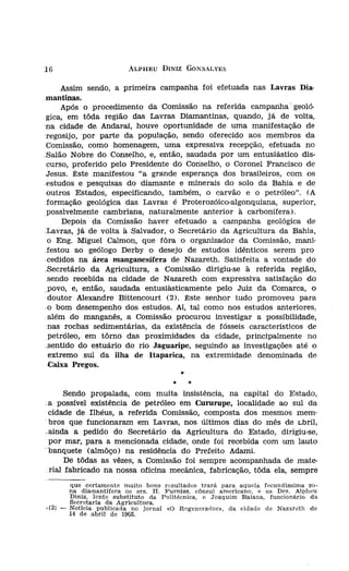 :16                      ALPHEU DINIZ GONSALVES


      Assim sendo, a primeira campanha foi efetuada nas Lavras Dia-                contra
 mantinas.                                                                         cía m
      Após o procedimento da Comissão na referida campanha geoló-                  Derby
 gica, em tôda região das Lavras Diamantinas, quando, já de volta,                 sinais,
 na cidade de, Andaraí, houve oportunidade de uma manifestação de                  tregue
 regosijo, por parte da população, sendo oferecido aos membros da                  água j
 Comissão, como homenagem, uma expressiva recepção, efetuada no                    expres
Balão Nobre do Conselho, e, então, saudada por um entusiástico dis-                inconc
 curso, proferido pelo Presidente do Conselho, o Coronel Francisco de              dade (
 Jesus. Êste manifestou "a grande esperança dos brasíleíros, com os                    Co
.estudos e pesquisas do diamante e minerais do solo da Bahia e de                  muita
 outros Estados, especificando, também, o carvão e o petróleo". CA                 todo (
 formação geológica das Lavras é Proterozóico-algonquíana, superior,               císo Ü
 possivelmente carnbriana, naturalmente anterior à carbonífera).                   para c
      Depois da Comissão haver efetuado a campanha geológica de                            Ni'
Lavras, já de volta à Salvador, o Secretário da Agricultura da Bahia,              que d[
 o Eng. Miguel Calmon, que fôra o organizador da Comissão, mani-                   sendo
 festou ao geólogo Derby o desejo de estudos idênticos serem pro
-cedídos na área manganesífera de Nazareth. Satisfeita a vontade do
.Secretárío da Agricultura, a Comissão dirigiu-se à referida região,
 sendo recebida na cidade de Nazareth com expressiva satisfação do
_povo, e, então, saudada entusiàsticamente pelo Juiz da Comarca, o                         Nc
 doutor Alexandre Bittencourt (2). Êste senhor tudo promoveu para                  tir da
 o bom desempenho dos estudos. Aí, tal como nos estudos anteriores,                as fro
 além do manganês, a Comissão procurou investigar a possibilidade,                 de Jac
 nas rochas sedimentárias, da existência de fósseis característicos de             estuda
 petróleo, em tôrno das proximidades da cidade, principalmente no                      Co
.sentído do estuário do rio Jaguaripe, seguindo as investigações até o             de Bel
  extremo sul da ilha de Itaparíca, na extremidade denominada de                   no me
 -Caíxa Pregos.
                                                                                   longa,
                                           ,.                                      samos
                                      ,.        '"                                 em tei
                                                                                   quisan
     Sendo propalada, com muita insistência, na capital do Estado,
.a possível existência de petróleo em Cururupe, localidade ao sul da
                                                                                   (*) -    1>
 cidade de Ilhéus, a referida Comissão, composta dos mesmos mem-                            c
.bros que funcionaram em Lavras, nos últimos dias do mês de t.bril..                        cI
                                                                                            t
.ainda a pedido do Secretário da Agricultura do Estado, dirigiu-se,                         c
                                                                                   (3) -    ~
 por mar, para a mencionada cidade, onde foi recebida com um lauto                          lI'
"banquete (almôço) na residência do Prefeito Adami.                                         P
                                                                                            c
      De tôdas as vêzes, a Comissão foi sempre acompanhada de mate-                         cl
_rial fabricado na nossa Oficina mecânica, fabricação, tôda ela, sempre                     v
                                                                                            d
        que certamente muito bons resultados trará para aquela fecundissima zo-
        na diamantífera os srs. H. J<'urniss, cônsul americano, e os Drs. Alpheu
        Díntz, lente substítuto da Politécnica, e Joaquim Baiana, funcionário da
                                                                                            d
        Secretaria da Agricultura.                                                 (4) -    r
d2) -   Notícia publicada no jornal «O Regenerador», da cidade de Nazareth de               J<
        14 de abril de 1905.
 