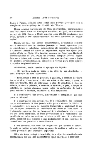 34                    ALPHEU DINIZ GONSALVES


Paulo e Paraná, estudos êstes feitos pelo Serviço Geológico. sob a
direção do ilustre geólogo Dr. Euzébio de Oliveira.
    Nessa ocasião pareceu-nos de tôda aportunidade compulsarmos
uma estatística sôbre as sondagens mundiais, na qual, relativamente
ao ano de 1914, figura a Norte América com 179.000 sondagens, das
quais, apenas 24.000 verdadeiramente em boas condições de explo 1'-
ração!
    Então, em face das nossas demonstrações, procurando compro-
var a existência real do petróleo jorrante no Brasil, apelámos para
os engenheiros e industriais progressistas ali presentes, constituindo
o Conselho Diretor do Clube de Engenharia, alguns dos quais para
maior glória do Clube, têm também assento no Congresso Nacional,
destacadamente os Drs. Paulo de Frontin, Sampaio Corrêa, Miguel
Calmon e outros não menos ilustres, para que no Congresso e junto
ao govêrno, proporcionassem condições e verbas para mais amplos
e rápidos empreendímentos.
     Terminando, assim fizemos a apologia do líquido:                    F'otog r:
                                                                         Cor-lho
   - Do petróleo nada se perde e da série de sua destilação, -           t.am-s--

cada elemento, maiores aplicações!
     - Recolhemos o éter de petróleo, a gasolina, a essência de petró-
leo, a benzina, o querozene, o óleo de kolza, o óleo solar, o gasol, o
óleo lubrificante,. óleo de máquinas, o óleo de cilindros, o óleo de
válvula, e mais a parafina, a vaselina, o alcatrão, o pixe, o coque de
petróleo, ou melhor digamos, quase todos os carbonetos de hidro-
gênio cíclicos e acíclicos, saturados ou não saturados!
   É o combustível dos aviões, hidroplanos e aeroplanos, que pas-
mam os séculos!
    É o combustível dos automóveis. É o combustível dos submari-
nos e submersíveis de tão grande vulto para a defesa da Pátria! É
o combustível leve para os motores industriais e agrícolas! É um
dos principais elementos da iluminação em tôdas as suas fases! É
o elemento essencial das perfumarias! É o dissolvente por excelên-
cia dos óleos essenciais, os mais perfumosos l É o lubrificante por
excelência de todos os motores térmicos e elétricos! É o elemento
graxo, essencial dos motores e das perfumarias! É um elemento de
necessidade nas pinturas e revestimentos.
    É um elemento (no caso dos originários que contêm o benzol)
de onde se podem extrair tôdas as côres da anilina e todos os me-
lhores perfumes que tenhamos deparado!
   Além de tudo, enérgico inseticida, tem sido incontestàvelmente         Fotog r
demonstrado ser um dos desinfetantes mais enérgicos e inóquos!            São P
 