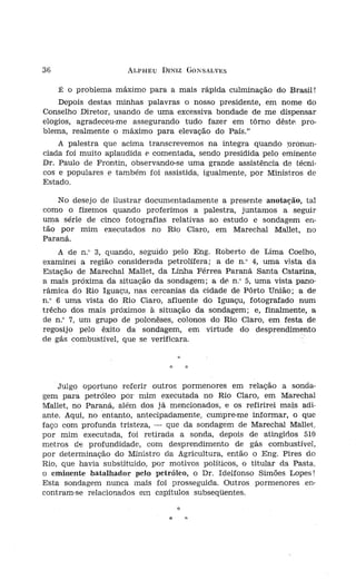 36                    ALPHEU DINIZ GONSALVES


     É   o problema máximo para a mais rápida culminação do Brasil!
    Depois destas minhas palavras o nosso presidente, em nome do
Conselho Diretor, usando de uma excessiva bondade de me dispensar
elogios, agradeceu-me assegurando tudo fazer em tôrno dêste pro-
blema, realmente o máximo para elevação do País."
    A palestra que acima transcrevemos na íntegra quando pronun-
ciada foi muito aplaudida e comentada, sendo presidida pelo eminente
Dr. Paulo de Frontín, observando-se uma grande assistência de técni-
cos e populares e também foi assistida, igualmente, por Ministros de
Estado.

    No desejo de ilustrar documentadamente a presente anotação, tal
como o fizemos quando proferimos a palestra, juntamos a seguir
uma série de cinco fotografias relativas ao estudo e sondagem en-
tão por mim executados no Rio Claro, em Marechal Mallet, no
Paraná.
    A de n." 3, quando, seguido pelo Eng. Roberto de Lima Coelho,
                                                                         Foto,
examinei a região considerada petrolífera; a de n.' 4, uma vista da      do o,
Estação de Marechal Mallet, da Linha Férrea Paraná Santa Catarina,
a mais próxima da situação da sondagem; a dé n.' 5, uma vista pano-
râmica do Rio Iguaçu, nas cercanias da cidade de Pôrto União; a de
n.' 6 uma vista do Rio Claro, afluente do Iguaçu, fotografado num
trêcho dos mais próximos à situação da sondagem; e, finalmente, a
de n.' 7, um grupo de polonêses, colonos do Rio Claro, em festa de
regosijo pelo êxito da sondagem, em virtude do desprendimento
de gás combustível, que se verificara.


                                :(:   :/:




    Julgo oportuno referir outros pormenores em relação a sonda-
gem para petróleo por mim executada no Rio Claro, em Marechal
Mallet, no Paraná, além dos já mencionados, e os refirirei mais adi-
ante. Aqui, no entanto, antecipadamente, cumpre-me informar, o que
faço com profunda tristeza, - que da sondagem de Marechal Mallet,
por mim executada, foi retirada a sonda, depois de atingidos 510
metros de profundidade, com desprendimento de gás combustível,
por determinação do Ministro da Agricultura, então o Eng. Pires do
Rio, que havia substituído, por motivos políticos, o titular da Pasta,
o eminente batalhador pelo petróleo, o Dr. Idelfonso Simões Lopes!
Esta sondagem nunca mais foi prosseguída. Outros pormenores .en-
centram-se relacionados em capítulos subseqüentes.

                                                                         Foto
                                *
 