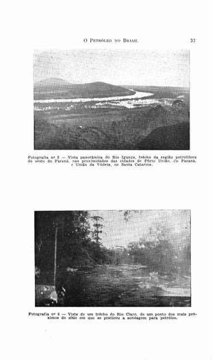 o              PETRÓLEO 1 0     BR AS IL   37
                                                         .,. ..;
                   . (v>:.
                                        .   "   .~ ' .                       . >.: . .,    -Ó, .•
   r ' t -·',- "   ...   1'" .' . ''
                                                                   ,         "    ",

                                                                       .,.   ..   ~ '. ,




F ot og rafia n v 5 - Vista pano râmica do R io I gu a çu . t r êch o da r egr a o p et r olifera
do oes te do P ara n á. nas proxi midades das cida des de Põrto U n iã o. ('.o P a raná .
                        e Un iã o da Vitó r ia , de Sa nta Cata r ina .




Fotografia nQ 6   Vi sta d e um trêcho do R io Claro, d e um ponto do s mais pró.
         xlmos do sitio em qu e s e praticou a s ondag em para petróleo .
 