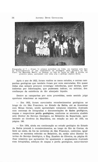 38                      ALPHEU    DINIZ GONS,LVES




Fotografia nQ 7 -   Grupo i'p colonos polonêses em festa, em regosijo pelo fato
do desprendimento dp g'ás combust ivel na' sondagem para petróleo no Rio
Claro, em Marechal Mallet, no Paraná, no mês de junho de 1922. À direita, no
        primeiro plano, assinalado com uma se ta o ·geólogo Alpheu Dirriz.



    Após O ano de 1922, foram muitos os meus estudos, e outras cam·
panhas geológicas que também foram por mim executadas, Em quase
tôdas elas sempre procurei investigar referências, quer diretas, quer
indiretas por informações, que pudessem indicar, ou noticiar, des-
confianças da existência de tão almejado liquido.
   Dentre as campanhas por mim procedidas, neste sentido julgo
oportuno relacionar as seguintes:
    -  Em 1923, foram executados reconhecimentos geológicos ao
longo do rio São Francisco, no Estado da Bahia, até as fronteiras
com Minas Gerais, sendo apresentado volumoso relatório, ilustrado
com centenas de fotografias e documentações de fácies geoÍDgicos,
mapas e respectivos perfís geológicos, conforme se encontra aludido
pelo Diretor do Serviço Geológico, no Relatório da Repartição, apre-
sentado ao Govêrno da República, em relação ao ano de 1923, na
página 180.
    -- Em 1924, ainda em continuação ao estudo geológico do Estado
da Bahia procedi à reconhecimentos, ao longo do Rio de Contas, de
leste ao oeste, da foz às vertentes do São Francisco, conforme, igual
mente, se encontra referido no Relatório, do, então nôvo Diretor In-
terino do Serviço Geológico, o Eng. Euzébio de Oliveira, na pagina 60.
Êsse relatório que apresentei foi igualmente e amplamente ilustrado
com fotografias, esbôços de mapas e perfis geológicos, naturalmente
 