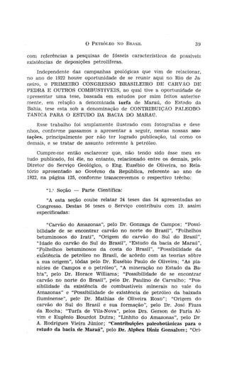 o   PETRÓLEO 1'0 BRASIL


                         com referências a pesquisas de fósseis característicos de possíveis
                         existências de deposições petrolíferas.
                             Independente das campanhas geológicas que vim de relacionar,
                         no ano de 1922 houve oportunidade de se reunir aqui no Rio de Ja-
                         neiro, o PRIMEIRO CONGRESSO BRASILEIRO DE CARVÃO DE
                         PEDRA E OUTROS COMBUSTíVEIS, ao qual tive a oportunidade de
                         apresentar uma tese, baseada em estudos por mim feitos anterior-
                         mente, em relação a denominada turfa de Maraú, do Estado da
                         Bahia, tese esta sob a denominação de CONTRIBUIÇÃO PALEOBO-
                         TÂNICA PARA O ESTUDO DA BACIA DO MARAú.
                             Ésse trabalho foi amplamente ilustrado com fotografias e de se
                         nhos, conforme passamos a apresentar a seguir, nestas nossas ano-
                         tações, principalmente por não ter logrado publicação, tal como os
                         demais, e se tratar de assunto referente à petróleo,
                             Cumpre-me então esclarecer que, não tendo sido êsse meu es-
-rn regosijo pelo fato   tudo publicado, foi êle, no entanto, relacionado entre os demais, pele
era petróleo no Ri0
le 1922, A direita. no   Diretor do Serviço Geológico, o Eng. Euzébio de Oliveira, no Rela-
 Alpheu Di níz.          tório apresentado ao Govêrno da República, referente ao ano de
                         1922, na página 125, conforme transcrevemos o respectivo trêcho:
dos, e outras cam
cutadas. Em quase               "1." Seção -   Parte, Científica:
quer diretas, quer              "A esta seção coube relatar 24 teses das 54 apresentadas ao
 ou noticiar, des-          Congresso. Destas 56 teses o Serviço contribuiu com 19. assim
                            especificadas:
este sentido julgo
                                 "Carvão do Amazonas", pelo Dr. Gonzaga de Campos; "Possi-
                            bilidade de se encontrar carvão no norte do Brasil", "Folhelhos
tos geológicos ao           betuminosos do Irati", "Origem do carvão do Sul do Brasil",
  até as fronteiras         "Idade do carvão do Sul do Brasil", "Estudo da bacia de Maraú",
'elatório, ilustrado        "Folhelhos betuminosos da costa do Brasil", "Possibilidade da
 fácies geolõgicos,         exfstêncía de petróleo no Brasil, de acôrdo com as teorias sóbre
  encontra aludido          a sua origem", tôdas pelo Dr. Eusébio Paulo de Oliveira; "As pla-
  Repartição, apre-         nícies de Campos e o petróleo", "A mineração no Estado da Ba-
  ano de 1923, na           hia", pelo Dr. Horace Williams; "Possibilidade de se encontrar
                            carvão no norte do Brasil", pelo Dr. Paulino de Carvalho; "Pos-
                            sibilidade da existência de combustíveis minerais no vale do
-ológíco do Estado
                            Amazonas" e "Possibilidade de existência de petróleo da baixada
Rio de Contas, de           fluminense", pele Dr. Mathias de Oliveira Roxo"; "Origem do
), conforme, igual-         carvão do Sul do Brasil e sua formação", pelo Dr. José Fiuza
) nôvo Diretor In-          da Rocha; "Turfa de Vila-Nova", pelos Drs. Gerson de Faria AI-
eira, na página 60,         vim e Eugênio BourdotDutra; "Linhito do Amazonas", pelo Dr
olamente ilustrado          A. Rodrigues Vieira JÚnior; "Contribuições paleobotânlcas para o
icos, naturalmente          estudo da bacíaüe.Maraü", peloDr, Alpheu DiniZ Gonsaíves: "Ori-
 