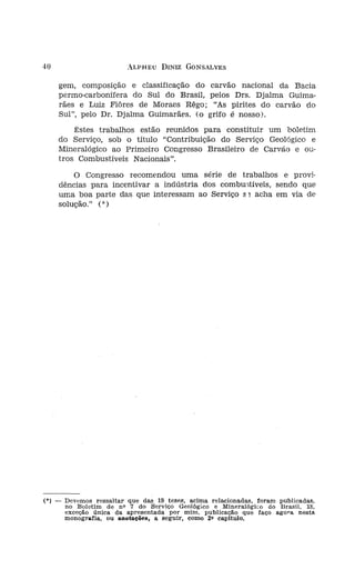 40                         ALPHEU DINIZ GONSALVES


        gem, composição e classificação do carvão nacional da Bacia
        permo-carbonífera do Sul do Brasil, pelos Drs. Djalma Guima-
        rães e Luiz Flôres de Moraes Rêgo; "As pirites do carvão do
        Sul", pelo DI'. Djalma Guimarães. (o grifo é nosso).
            Êstes trabalhos estão reunidos para constituir um boletim
        do Serviço, sob o título "Contribuição do Serviço Geológico e
        Mineralógico ao Primeiro Congresso Brasileiro de Carvão e ou-
        tros Combustíveis Nacionais".
            o Congresso recomendou uma série de trabalhos e provi-
        dências para incentivar a indústria dos combuutíveis, sendo que
        uma boa parte das que interessam ao Serviço s ~ acha em via de
        solução." (*)




                                                                                     ESTl




(0) _    Devemos ressaltar que das 19 teses, acima relacionadas, foram publicadas,
         no Boletim de no 7 do Serviço Geológico e Mineralógico do Brasil, 18,
         exceção única da apresentada por mim, publicação que faço agora nesta
         monografia, ou anotaçôes, a seguir, como 20 capitulo.
 