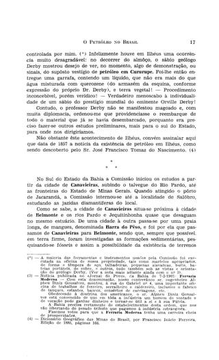 o   PETRÓLEO      xo    BRASIL                      17

.uada nas Lavras Dia-        controlada por mim. ("') Infelizmente houve em Ilhéus uma ocorrên-
                             cia muito desagradável: no decorrer do almôço, o sábio geólogo
.rída campanha" geoló-       Derby mostrou desejo de ver, no momento, algo de demonstração, ou
  quando, já de volta,       sinais, do supôsto vestígio de petróleo em Cururupe. Foi-lhe então en-
 uma manifestação de         tregue uma garrafa, contendo um líquido, que não era mais do que
rido aos membros da          água misturada com querozene (do armazém da esquina, conforme
recepção, efetuada no        expressão do próprio Dr. Derby), e terra vegetal! - Procedimento
r um entusiástico dis-       inconcebível, porém verídico! - Verdadeiro menoscabo à individuali-
  Coronel Francisco de       dade de um sábio do prestígio mundial do eminente Orville Derby!
)S brasileiros, com os
                                 Contudo, o professor Derby não se manifestou magoado e, com
o solo da Bahia e de         muita diplomacia, ordenou-me que providenciasse o reembarque de
zão e o petróleo". (A        todo o material que já se havia desembarcado, porquanto era pre-
-algonquíana, superior,      ciso fazer-se outros estudos preliminares, mais para o sul do Estado,
 r à carbonífera).           para onde nos dirigiríamos.
unpanha geológica de             Não obstante êste acontecimento de Ilhéus, convém assinalar aqui
  Agricultura da Bahia,      que data de 1857 a notícia da existência de petróleo em Ilhéus, como
'1' da Comissão, maní-
                             sendo descoberto pelo Sr. José Francisco Tomaz do Nascimento. (4)
   idênticos serem pro
atisfeita a vontade do                                                   *
l-se à referida região,
                                                                     *       :;:
:pressiva satisfação do
                                 No Sul do Estado da Bahia a Comissão InICIOU os estudos a par-
) Juiz da Comarca, o
                             tir da cidade de Canavieiras, subindo o talvegue do Rio Pardo, até
. tudo promoveu para
                             as fronteiras do Estado de Minas Gerais. Quando atingido o pôrto
:lOS estudos anteriores,
                             de Jacarandá, a Comissão internou-se até a localidade de Salôbro,
sstígar a possibilidade,
                             estudando as jazidas diamantíferas do local.
 sseís característicos de
                                 Como se sabe, a cidade de Canavieiras situa-se próxima à cidade,
 .de, principalmente no
                             de Belmonte e os rios Pardo e Jequitinhonha quase que desaguam
  as investigações até o
                             no mesmo estuário. De uma cidade, à outra passa-se por uma praia
 iídade denominada de
                             longa, de mangues, denominada Barra do Pêso, e foi por ela que pas-
                             samos de Canavieiras para Belmonte, sendo que, sempre que possível,
                             em terra firme, foram investigadas as formações sedimentárias, pes-
                             quisando-se fósseis e assim a possibilidade da existência de terrenos
na capital do Estado,
~,localidade ao sul da
                             ( ") -   A maioria das. ferramentas e instrumentos usaóos pela Comissão foi exe-
sta dos mesmos mem-                   cutada na ofI<;ma de nossa propriedade, tais como martelos apropriados,
 dias do mês de ~bril,                de forma. e tempera de aço. talhadeir-as, pequenas alavancas. buris. ba-
                                      t';;Ias portáteis, de cobre, e outros, tudo também sob as vistas e orienta-
 do Estado, dirigiu-se,               çao . do geólogo Dcrby. (Ver a nota mais adiante ainda com o n? :i).
                             (3) -    NotICIa publIcada no «Jornal do Povo». r'a Bahia de 7-2-1903: Ferrarta
recebida com um lauto                 Model'n~ .- Corn esta dcnominacão, nosso conterrâneo sr. engenheiro Al-
                                      phcu Díníz Gonsalves, montou. à rua do Gabriel nv 4, uma importante ot'í-
Adami.                                ema de trabalhos de ferreiro, serralheiro e caldereiro, inclusive o fahrico
acompanhada de mate-                  de tanques. esta!1tes. bancos, consêrtos de carruagens. etc.
                                       ,    Obe,decendo!" doutrina dos americanos. o sr, Alpheu Diniz Gonsal-
cação, tôda ela, sempre               voes esta _convencIdo de que em tôda a inr.ústría um homem de vontade e
                                      de vocacao pode ~anhar dinheiro e tornar-se útil a si e à sua Pátria.
ra aquela fecundíssima zo-               • A Bahia precisa certamente de estabelecimentos desta ordem. quc nos
ericano, e os Drs. Alpheu             vao lIbertando do pesado tributo que pagamos à indústrIa cstrang erra.
im Baiana, funcionário da                   Fazemos votos para que a Fera-arfa Moderna tenha uma carreira cheia
                                      de prosperidaóca.
da cidade de Nazareth de     (.4) -   Di<;ic:náI'io Geográfico das Minas do Brasil, por Francisco Inácio Ferreira.
                                      Edição de 1885, páginas 166.
 