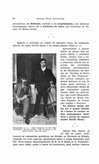 18                           ALPH EU      DINIZ G O N SA LVES


petrolíferos. De Belmonte, subindo o rio Jequitinhonha, com idênticas
inve stigações, fomos até a Cachoeira do Salto, nas fronteiras do E s-
tado de Min as Gerais.


                                            *     *

     Quando a comissão na cidade do Salvador, ficou ela composta,
ap en as, do sábio Orville Derby e da minha pessoa. (Foto n .O1) .
                                               Aproveitando a perrna-
                                            n ênc ía de alguns dias na-
                                            quela cidade, o professor
                                            Derby, sempre com a m io
                                            nha companhia, passamos
                                            a pesquisar fóss eis em al-
                                            gumas      das   localidades
                                            próximas, principalmente
                                            as do Recôncavo, na dire-
                                            ção da "Estrada de Ferro
                                            Bahia ao São Francisco".
                                            Dos pontos visitados po -
                                            demos destacar os que de
                                            modo geral afirm ava .o
                                            povo desprender ch eiro de
                                            gás (exp ressão po pula r
                                            baiana dada ao queroze-
                                            ne), tais com o Ma çarandu-
                                            ba, Ponta de Monte Ser-
                                            rate, Engenho da Con cei-
                                            ção, Lobato e Peri- peri.
                                               No decurso destas visi-
                                            tas tive a grande felicida-
                                            de e honra de receber s á-
                                            bios ensinamentos cientí-
                                            ficos e morais do saudoso
                                            mestre Orville Derby!


F otografia n o 1 - Nas marg en s do Rio São                    *   *
Fra nci s co , Orv ill e D e r by , co m 54 anos, e Al-
              p he u Dí n iz, com 22 a n os.  Alguns dias depois, Ja
                                            no mês de junho, conti-
nuamos as campanhas geológicas em direção ao Noroeste do Estado,
viajando em trem especial, gen tilm ente pôsto à nossa disposição pelo
Gal. Teive Argolo, Superintendente da E. de F. Bahia ao S. Francisco",
num carro salão, pôsto à frente da locomotiva, para melhor observa-
 