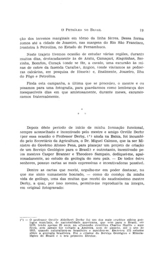 o   PETRÓLEO SO BRAS~                              19

ionha, com idênticas       ção dos terrenos marginais em tôrno da linha férrea. Dessa forma
as fronteiras do Es-       fomos até a cidade de Joazeiro, nas margens do Rio São Francisco,
                           fronteira à Petrolina, no Estado de Pernambuco.
                               Neste trajeto tivemos ocasião de estudar várias regiões, durante
                           muitos dias, destacadamente às de Aratu, Camaçarí, Alagoinhas, Ser-
                           rinha, Bomfim, Curaçá (onde se fêz, a cavalo, uma excursão às mi-
   ficou ela composta,     nas de cobre da fazenda Caraíbal, Angico, (onde visitamos as pedrei-
'" (Foto n.' 1).           ras calcárias, em pesquisa de fósseis) e, finalmente, Joazeiro, Ilha
                           do Fôgo E', Petrolina.
)Veitando a perma-
, de alguns dias na-           Finda esta campanha, a última que se procedeu,  mestre e cu  °
   cidade, o professor     posamos para uma fotografia, para guardarmos como lembrança dos
. sempre com a mí-         inesquecíveis dias em que amistosamente, durante meses, excursio-
 ompanhía, passamos        narnos fraternalmente,
[uisar fósseis em al-
       das   localidades
 aas, principalmente
    Recôncavo, na díre-
 :1. "Estrada de Ferro
    ao São Francisco".
 iontos visitados po-          Depois dêste período de início de minha formação funcional,
 : destacar os que de      sempre aconselhado e incentivado pelo mestre e amigo Orville Derby
     geral afirmava .o     (por essa ocasião o Professor Derby, (") ainda na Bahia, foi incumbi-
 iesprender cheiro de      do pelo Secretário da Agricultura, o Dr. Miguel Calmon, que ia ser Mi-
 (expressão popular        nistro do Govêrno Afonso Pena, para planejar um projeto de criação
  , dada ao queroze-       de um Serviço Geológico para o Brasil) E', outrotanto, incentívado pe-
  ds como Maçarandu-       los mestres Casper Branner e Theodoro Sampaio, dediquei-me, apai-
  onta de Monte Ser-       xonadamente, ao estudo da geologia do meu pais. - De todos êstes
  Engenho da Concei-       senhores, possuo cartas as mais expressivas e incentivadoras possível.
  obato e Perí-perí.
  decurso destas visí-         Dentre as cartas que recebi, orgulho-me em poder destacar, no
  'e a grande felícída-    que me sinto sumamente honrado, - como do comêço da minha
  ionra de receber sá-     vida de geólogo, uma das muitas que recebi do saudosíssimo mestre
  ensinamentos cientí-     Derby, a qual, por isso mesmo, permito-me reproduzi-la na integra,
     morais do saudoso     em original fotogravado:
     Orville Derby!

        *

ms dias depois, ja
3S de junho, conti-
Noroeste do Estado,        1*1 -   o professor Orville Aldelbert Derby foi um dos mais eruditos sábios geó-
                                   logos munóíais, de nacionalidade amcr-ícana, que veio para o Brasil, eD1
assa disposição pelo               1870, tendo apenas 23 anos, na «Comissão cientifica Charles Har tt» c aqui
                                   ficou, sem jamais ter voltado a América, nem de passeio, até o ano de
'lia ao S. Francisco",             1915, quando naturalizou-se brasileiro e suicidou-se. Escreveu 173 estudos
ara melhor observa-                sôbre a geologia brasileira. Foi o crtaríor do Serviço Geológico e Minera-
                                   lógico do Brasil e o seu primeiro Di-retor.
 