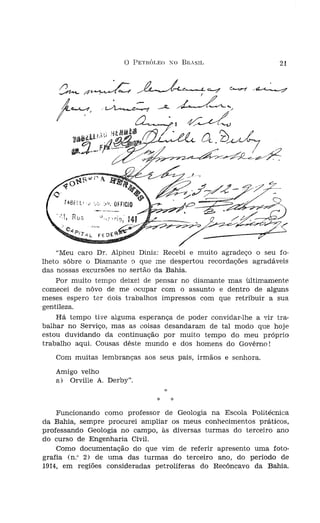 o    PETRÓLEO XO     Bn,SIL              21




    "Meu caro Dr. Alpheu Diniz: Recebi e muito agradeço o seu ro-
lheto sôbre o Diamante o que me despertou recordações agradáveis
das nossas excursões no sertão da Bahia.
    Por muito tempo deixei de pensar no diamante mas ultimamente
comecei de nôvo de me ocupar com o assunto e dentro de alguns
meses espero ter dois trabalhos impressos com que retribuir a sua
gentileza.
    Há tempo tive alguma esperança de poder convidar-lhe a vir tra-
balhar no Serviço, mas as coisas desandaram de tal modo que hoje
estou duvidando da continuação por muito tempo do meu próprio
trabalho aqui. Causas dêste mundo e dos homens do Govêrno!
   Com muitas lembranças aos seus pais, irmãos e senhora.
   Amigo velho
   a) Orville A. Derby".
                                     ;;:


                                 *
    Funcionando como professor de Geologia na Escola Politécnica
da Bahia, sempre procurei. ampliar os meus conhecimentos práticos,
professando Geologia no campo, às diversas turmas do terceiro ano
do curso de Engenharia Civil.
    Como documentação do que vim de referi.r apresento uma foto-
grafia (n." 2) de. uma das turmas do terceiro ano, do período de
1914, em regiões consideradas petrolíferas do Recôncavo da Bahia.
 