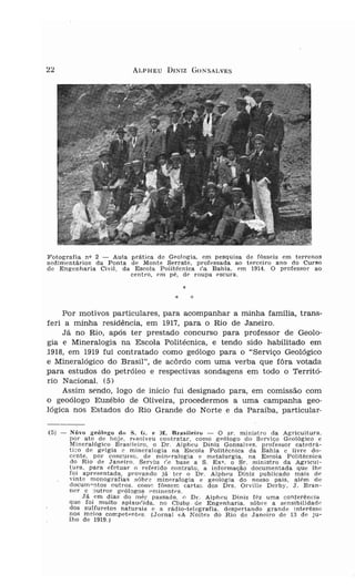ALPHEU       DINIZ G O N S AL VE S




F otogra fi a nv 2 - Aula prática d e Ge ol og ia . em p esq ui s a d e fós s ei s e m te r re nos
s ed im e n tár ios da Ponta d e Monte Serr a t e , profes sada ao terceiro ano d o Curso
d e Engenh aria Civ il . da Escol a P olitécni ca ('.a Bahia. e m 1914. O pro fessor a o
                             ce n t ro, e m p é . df' rou pa escu ra .

                                                    *
                                                *       :;:

     Por motivos particulares, para acompanhar a minha família, trans-
feri a minha residência, em 1917, para o Rio de Janeiro.
     Já no Rio , após ter prestado concurso para professor de Geolo-
gia e Mineralogia na Escola Politécnica, e tendo sido habilitado em
1918, em 1919 fui contratado como geólogo para o "Serviço Geológico
e Mineralógico do Brasil", de ac ôrdo com uma verba que fôra votada
para estudos do petróleo e respectivas sondagens em todo o Territó-
rio Nacional. (5)
     Assim sendo, logo de início fui designado para, em comissão com
o geoólogo Euzébio de Oliveira, procedermos a uma campanha geo -
l ógica nos Estados do Rio Grande do Norte e da Paraiba, particular-

(5) -   Nôvo g-eólo;.{o <lo S. tL e 1         1. Br-asf leí ro -   O s r . minis t r o da Ag ricultura .
        po r a to d e hoj e . r..so lv eu co n t r a t a r . como ge ólog o do S ervico Geológico c
        Min e ral ógi co B r a sil eiro, o D I'. A lp he u Diru z Gons al ves . pro fesso r ca tecra-
        ti co de gel g ia e min eral og ia na Esco la P olitécn ica d a B ah ia e li v r e d o-
        ce n t e . p o r COnC'lr S0. d e míne ralog ía e m et a lu rg ia . na E scola Po t rt écndca
        do R io d e Jan eiro. S er viu r',e base a S . Ex- . o Sr. m in is t r o d a Ag r ícu          í-



        t u ra , par a e fe t ua r o r efer id o co n t ra to . a info r m a çã o do cume ntada qu e lh e
        foi apres entad a . p r o van d o j á ter o D I'. Al ph eu Diniz p u b licado mai s d e
        v inte m o n ografia s sôbra min e r al ogia e geo logia do n os s o p a is . al ém de
        doc u m o n t os outros , como rôss ern carta s d os D r s . Orvill e Der b y, J. B r an-
        n e r e o u t r os g e ólogos o m inerrt es .
              Já e m d ia s do m ê r passada. " DI ', Alph eu Di n iz f ~ z uma c o n fe r ê nc ia
        que f oi muito ap ta u r.i dn . no C lu be. de Engenhar ia . sôb r e a sen si b ü íd a d c
        do s sulfu retos naturats e a r á di o-tel eg rafia. d es p ertan d o gra n d e in te rêsse
        nos m e ios comp et entes. (J ornal «A Noite» do R io de J an eiro d e la d e j u -
        lho d e 1919. )
 