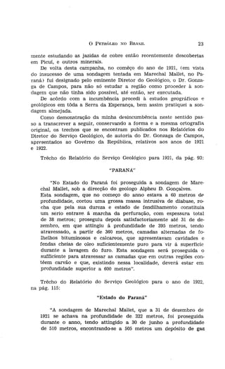 o   PETRÓLEO NO BRASIL                     23

                          mente estudando as jazidas de cobre então recentemente descobertas
                          em Picuí, e outros minerais.
                              De volta desta campanha, no comêço do ano de 1921, (em vista
                          do insucesso de uma sondagem tentada em Marechal Mallet, no Pa-
                          raná) fui designado pelo eminente Diretor do Geológico, o Dr. Gonza-
                          ga de Campos, para não só estudar a região como proceder à son-
                          dagem que não tinha sido possível, até então, ser executada.
                              De acôrdo com a incumbência procedi à estudos geográficos e
                          geológicos em tôda a Serra da Esperança, bem assim pratiquei a son-
                          dagem almejada.
                              Como demonstração da minha desincumbência neste sentido pas-
                          so a transcrever a seguir, conservando a forma e a mesma ortografia
                          original, os trechos que se encontram publicados nos Relatórios do
                          Diretor do Serviço Geológico, de autoria do Dr. Gonzaga de Campos,
                          apresentados ao Govêrno da República, relativos aos anos de 1921
                          e 1922.
                             Trêcho do Relatório do Serviço Geológico para 1921, da pág. 93:
 de fósseis em terrenos
 terceiro ano do Curso
1 1914. O professor ao                                   "PARANÁ"

                                  "No Estado do Paraná foi proseguida a sondagem de Mare-
                             chal Mallet, sob a direcção do geólogo Alpheu D. Gonçalves.
                             Esta sondagem, que no começo do anno estava a 60 metros de
ainha família, trans-
                             profundidade, cortou uma grossa massa intrusiva de diabase, ro-
Janeiro.
                             cha que pela sua dureza e estado de fendilhamento constituia
professor de Geolo-          um seria entrave á marcha da perfuração, com espessura total
 sido habilitado em          de 38 metros; proseguíu depois satisfactoriamente até 31 de de-
  "Serviço Geológico         zembro, em que attingiu á profundidade de 395 metros, tendo
-ba que fôra votada
                             atravessado, a partir de 360 metros, camadas alternadas de to-
 em todo o Territó-          lhelhos bituminosos e calcareos, que apresentavam cavidades e
                             fendas cheias de oleo suficientemente puro para vir á superficie
" em comissão com            durante a lavagem do furo. Esta sondagem será proseguida o
tma campanha geo-
                             sufficiente para atravessar as camadas que em outras regiões con-
 Paraíba, particular-        tê em carvão e que, existindo nessa localidade, deverá estar em
                             profundidade superior a 600 metros".
inistro da Agricultura.
10 Serviço Geológico e
ves, professor cateurá-       Trêcho do Relatório do Serviço Geológico para o ano de 1922,
 da Bahia e livre do-
 na Escola Politécnica    na pág. 115:
, ministro da Ag rícul-
  documentada que lhe                               "Estado do Paraná"
niz publicado mais de
  nosso pais, além de
rville Derby, J, Bran-
                                 "A sondagem de Marechal Mallet, que a 31 de dezembro de
z fêz uma conferência        1921 se achava na profundidade de, 322 metros, foi proseguida
  sôbre a senstbiltdadc
.ando grande interêsse       durante o anno, tendo attingido a 30 de junho a profundidade
, Janeiro de la de ju-
                             de 510 metros, encontrando-se a 505 metros um depósito de gaz
 