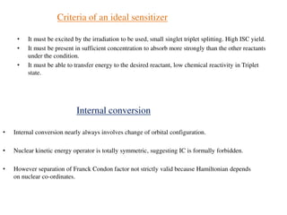 Criteria of an ideal sensitizer
• It must be excited by the irradiation to be used, small singlet triplet splitting. High ISC yield.
• It must be present in sufficient concentration to absorb more strongly than the other reactants
under the condition.
• It must be able to transfer energy to the desired reactant, low chemical reactivity in Triplet
state.
Internal conversion
• Internal conversion nearly always involves change of orbital configuration.
• Nuclear kinetic energy operator is totally symmetric, suggesting IC is formally forbidden.
• However separation of Franck Condon factor not strictly valid because Hamiltonian depends
on nuclear co-ordinates.
 